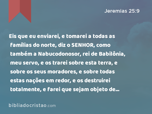 Eis que eu enviarei, e tomarei a todas as famílias do norte, diz o SENHOR, como também a Nabucodonosor, rei de Babilônia, meu servo, e os trarei sobre esta terra, e sobre os seus moradores, e sobre todas estas nações em redor, e os destruirei totalmente, e farei que sejam objeto de espanto, e de assobio, e de perpétuas desolações. - Jeremias 25:9