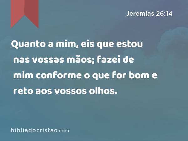 Quanto a mim, eis que estou nas vossas mãos; fazei de mim conforme o que for bom e reto aos vossos olhos. - Jeremias 26:14