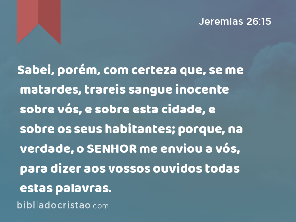 Sabei, porém, com certeza que, se me matardes, trareis sangue inocente sobre vós, e sobre esta cidade, e sobre os seus habitantes; porque, na verdade, o SENHOR me enviou a vós, para dizer aos vossos ouvidos todas estas palavras. - Jeremias 26:15