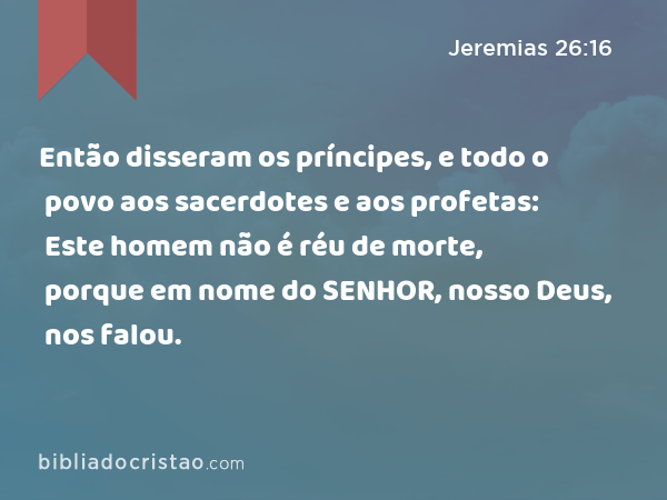 Então disseram os príncipes, e todo o povo aos sacerdotes e aos profetas: Este homem não é réu de morte, porque em nome do SENHOR, nosso Deus, nos falou. - Jeremias 26:16