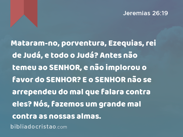 Mataram-no, porventura, Ezequias, rei de Judá, e todo o Judá? Antes não temeu ao SENHOR, e não implorou o favor do SENHOR? E o SENHOR não se arrependeu do mal que falara contra eles? Nós, fazemos um grande mal contra as nossas almas. - Jeremias 26:19