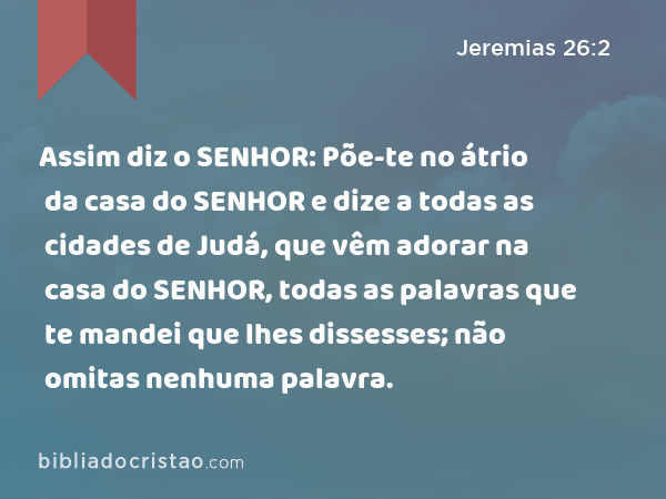 Assim diz o SENHOR: Põe-te no átrio da casa do SENHOR e dize a todas as cidades de Judá, que vêm adorar na casa do SENHOR, todas as palavras que te mandei que lhes dissesses; não omitas nenhuma palavra. - Jeremias 26:2