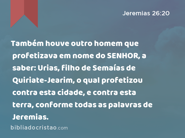 Também houve outro homem que profetizava em nome do SENHOR, a saber: Urias, filho de Semaías de Quiriate-Jearim, o qual profetizou contra esta cidade, e contra esta terra, conforme todas as palavras de Jeremias. - Jeremias 26:20