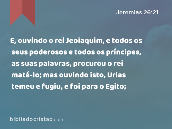 E, ouvindo o rei Jeoiaquim, e todos os seus poderosos e todos os príncipes, as suas palavras, procurou o rei matá-lo; mas ouvindo isto, Urias temeu e fugiu, e foi para o Egito; - Jeremias 26:21