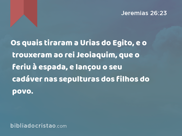 Os quais tiraram a Urias do Egito, e o trouxeram ao rei Jeoiaquim, que o feriu à espada, e lançou o seu cadáver nas sepulturas dos filhos do povo. - Jeremias 26:23