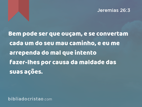 Bem pode ser que ouçam, e se convertam cada um do seu mau caminho, e eu me arrependa do mal que intento fazer-lhes por causa da maldade das suas ações. - Jeremias 26:3