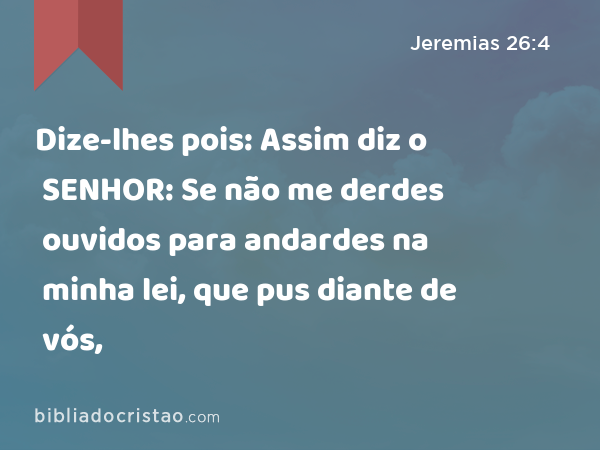 Dize-lhes pois: Assim diz o SENHOR: Se não me derdes ouvidos para andardes na minha lei, que pus diante de vós, - Jeremias 26:4