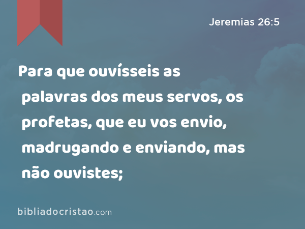 Para que ouvísseis as palavras dos meus servos, os profetas, que eu vos envio, madrugando e enviando, mas não ouvistes; - Jeremias 26:5