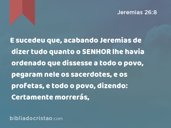 E sucedeu que, acabando Jeremias de dizer tudo quanto o SENHOR lhe havia ordenado que dissesse a todo o povo, pegaram nele os sacerdotes, e os profetas, e todo o povo, dizendo: Certamente morrerás, - Jeremias 26:8