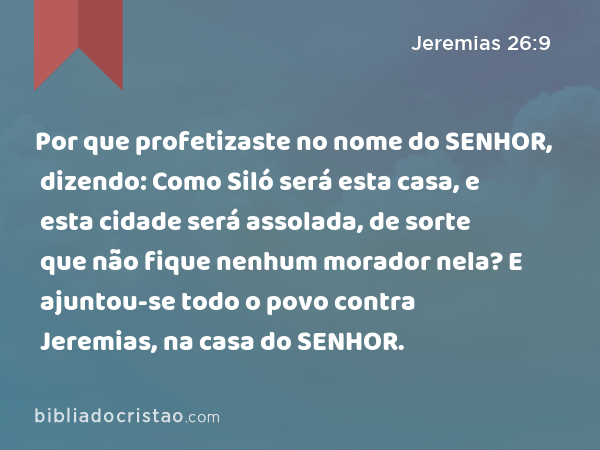 Por que profetizaste no nome do SENHOR, dizendo: Como Siló será esta casa, e esta cidade será assolada, de sorte que não fique nenhum morador nela? E ajuntou-se todo o povo contra Jeremias, na casa do SENHOR. - Jeremias 26:9