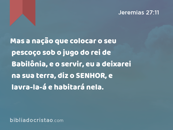 Mas a nação que colocar o seu pescoço sob o jugo do rei de Babilônia, e o servir, eu a deixarei na sua terra, diz o SENHOR, e lavra-la-á e habitará nela. - Jeremias 27:11