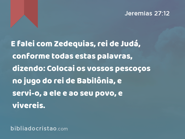 E falei com Zedequias, rei de Judá, conforme todas estas palavras, dizendo: Colocai os vossos pescoços no jugo do rei de Babilônia, e servi-o, a ele e ao seu povo, e vivereis. - Jeremias 27:12