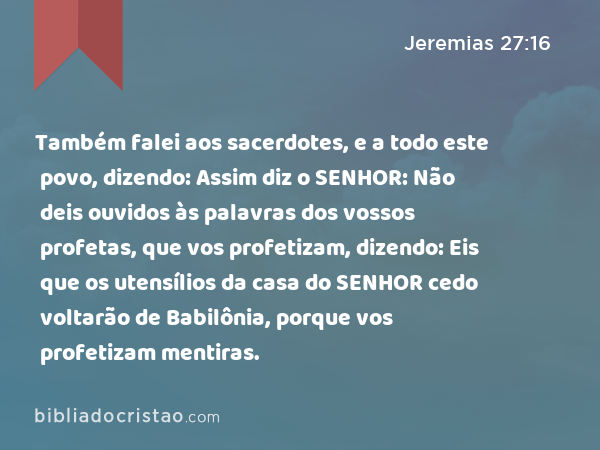 Também falei aos sacerdotes, e a todo este povo, dizendo: Assim diz o SENHOR: Não deis ouvidos às palavras dos vossos profetas, que vos profetizam, dizendo: Eis que os utensílios da casa do SENHOR cedo voltarão de Babilônia, porque vos profetizam mentiras. - Jeremias 27:16