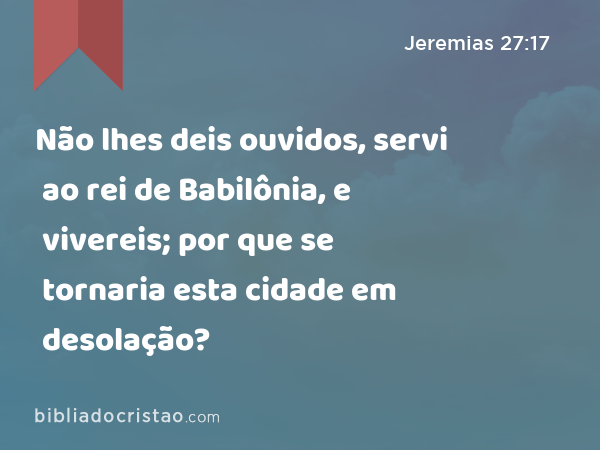 Não lhes deis ouvidos, servi ao rei de Babilônia, e vivereis; por que se tornaria esta cidade em desolação? - Jeremias 27:17