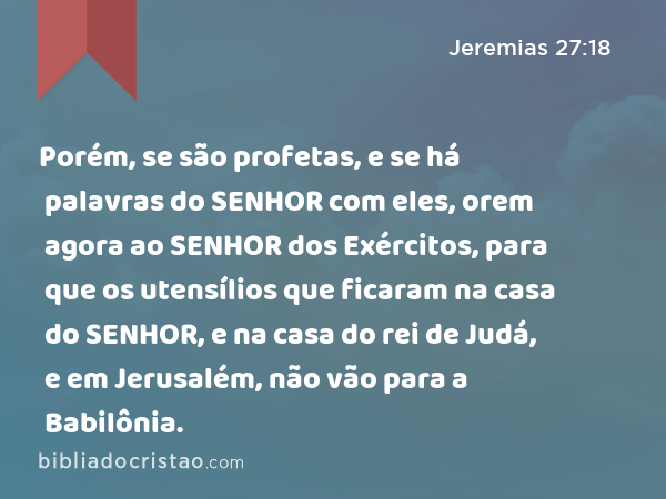 Porém, se são profetas, e se há palavras do SENHOR com eles, orem agora ao SENHOR dos Exércitos, para que os utensílios que ficaram na casa do SENHOR, e na casa do rei de Judá, e em Jerusalém, não vão para a Babilônia. - Jeremias 27:18