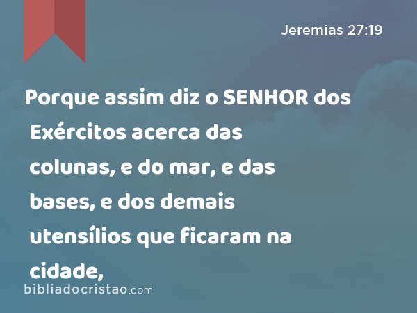 Porque assim diz o SENHOR dos Exércitos acerca das colunas, e do mar, e das bases, e dos demais utensílios que ficaram na cidade, - Jeremias 27:19