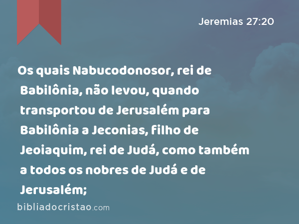 Os quais Nabucodonosor, rei de Babilônia, não levou, quando transportou de Jerusalém para Babilônia a Jeconias, filho de Jeoiaquim, rei de Judá, como também a todos os nobres de Judá e de Jerusalém; - Jeremias 27:20