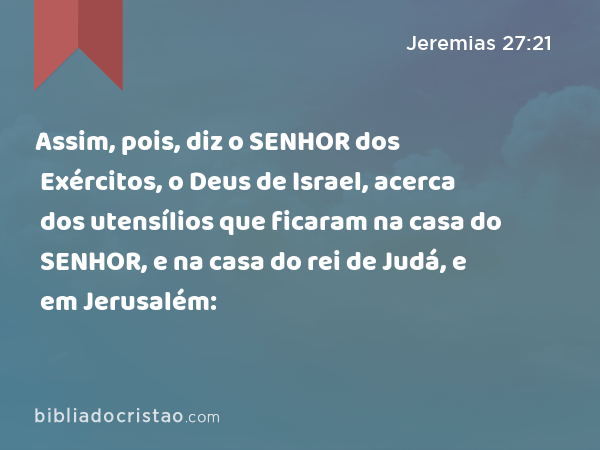 Assim, pois, diz o SENHOR dos Exércitos, o Deus de Israel, acerca dos utensílios que ficaram na casa do SENHOR, e na casa do rei de Judá, e em Jerusalém: - Jeremias 27:21
