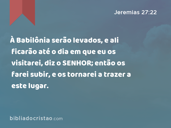 À Babilônia serão levados, e ali ficarão até o dia em que eu os visitarei, diz o SENHOR; então os farei subir, e os tornarei a trazer a este lugar. - Jeremias 27:22