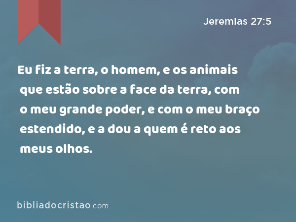 Eu fiz a terra, o homem, e os animais que estão sobre a face da terra, com o meu grande poder, e com o meu braço estendido, e a dou a quem é reto aos meus olhos. - Jeremias 27:5