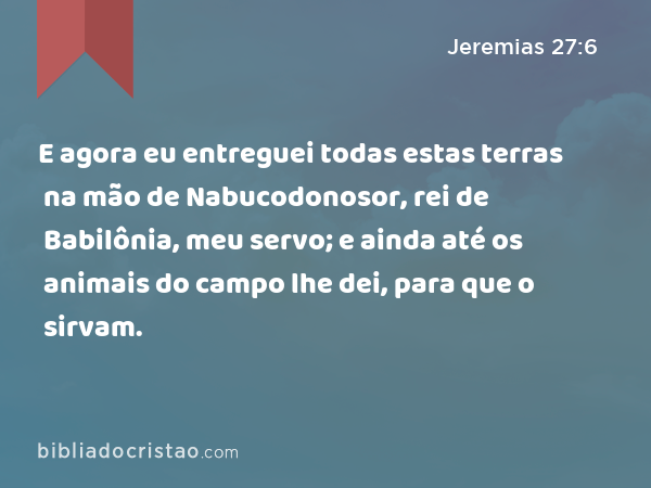 E agora eu entreguei todas estas terras na mão de Nabucodonosor, rei de Babilônia, meu servo; e ainda até os animais do campo lhe dei, para que o sirvam. - Jeremias 27:6