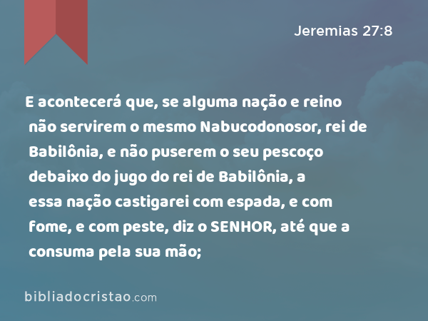 E acontecerá que, se alguma nação e reino não servirem o mesmo Nabucodonosor, rei de Babilônia, e não puserem o seu pescoço debaixo do jugo do rei de Babilônia, a essa nação castigarei com espada, e com fome, e com peste, diz o SENHOR, até que a consuma pela sua mão; - Jeremias 27:8