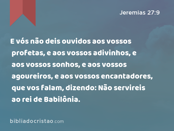 E vós não deis ouvidos aos vossos profetas, e aos vossos adivinhos, e aos vossos sonhos, e aos vossos agoureiros, e aos vossos encantadores, que vos falam, dizendo: Não servireis ao rei de Babilônia. - Jeremias 27:9