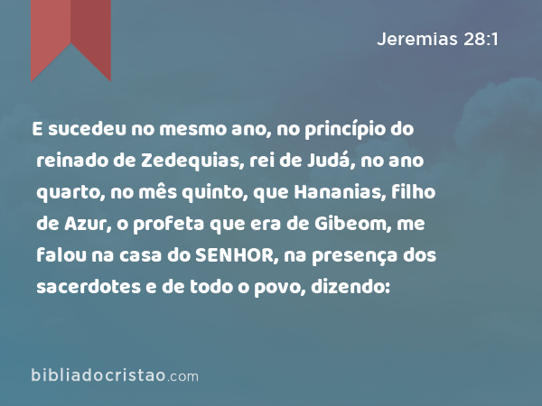 E sucedeu no mesmo ano, no princípio do reinado de Zedequias, rei de Judá, no ano quarto, no mês quinto, que Hananias, filho de Azur, o profeta que era de Gibeom, me falou na casa do SENHOR, na presença dos sacerdotes e de todo o povo, dizendo: - Jeremias 28:1