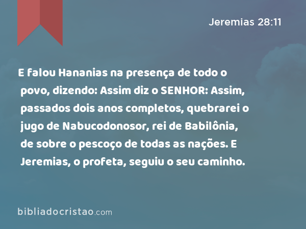 E falou Hananias na presença de todo o povo, dizendo: Assim diz o SENHOR: Assim, passados dois anos completos, quebrarei o jugo de Nabucodonosor, rei de Babilônia, de sobre o pescoço de todas as nações. E Jeremias, o profeta, seguiu o seu caminho. - Jeremias 28:11