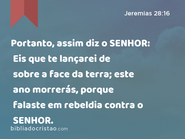 Portanto, assim diz o SENHOR: Eis que te lançarei de sobre a face da terra; este ano morrerás, porque falaste em rebeldia contra o SENHOR. - Jeremias 28:16