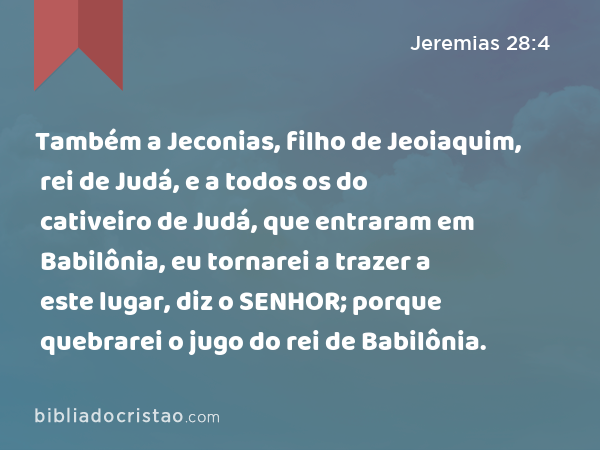 Também a Jeconias, filho de Jeoiaquim, rei de Judá, e a todos os do cativeiro de Judá, que entraram em Babilônia, eu tornarei a trazer a este lugar, diz o SENHOR; porque quebrarei o jugo do rei de Babilônia. - Jeremias 28:4