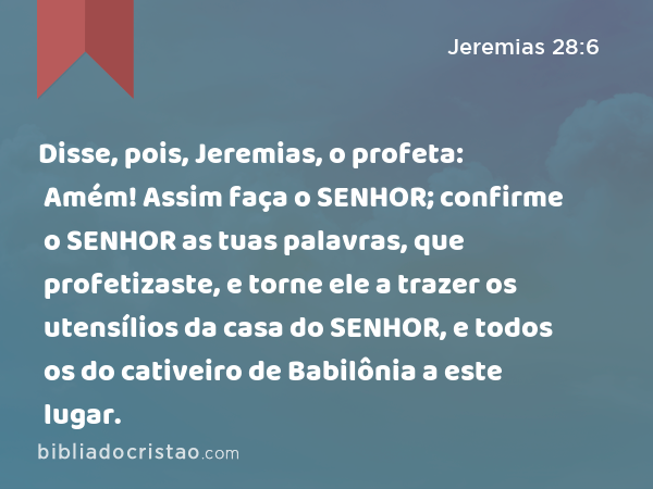 Disse, pois, Jeremias, o profeta: Amém! Assim faça o SENHOR; confirme o SENHOR as tuas palavras, que profetizaste, e torne ele a trazer os utensílios da casa do SENHOR, e todos os do cativeiro de Babilônia a este lugar. - Jeremias 28:6