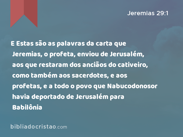 E Estas são as palavras da carta que Jeremias, o profeta, enviou de Jerusalém, aos que restaram dos anciãos do cativeiro, como também aos sacerdotes, e aos profetas, e a todo o povo que Nabucodonosor havia deportado de Jerusalém para Babilônia - Jeremias 29:1