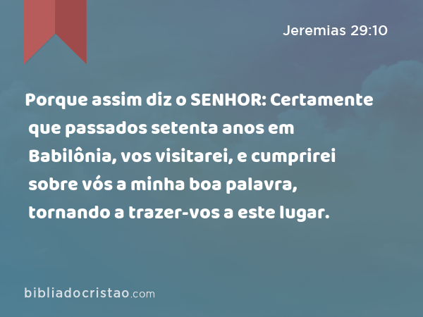 Porque assim diz o SENHOR: Certamente que passados setenta anos em Babilônia, vos visitarei, e cumprirei sobre vós a minha boa palavra, tornando a trazer-vos a este lugar. - Jeremias 29:10