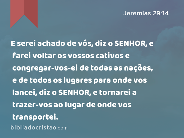 E serei achado de vós, diz o SENHOR, e farei voltar os vossos cativos e congregar-vos-ei de todas as nações, e de todos os lugares para onde vos lancei, diz o SENHOR, e tornarei a trazer-vos ao lugar de onde vos transportei. - Jeremias 29:14