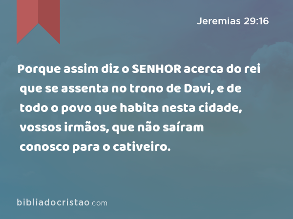 Porque assim diz o SENHOR acerca do rei que se assenta no trono de Davi, e de todo o povo que habita nesta cidade, vossos irmãos, que não saíram conosco para o cativeiro. - Jeremias 29:16