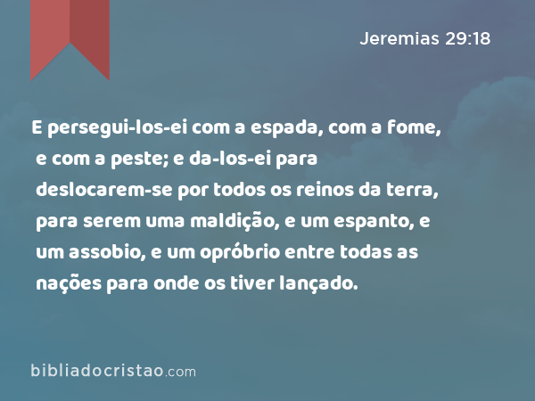 E persegui-los-ei com a espada, com a fome, e com a peste; e da-los-ei para deslocarem-se por todos os reinos da terra, para serem uma maldição, e um espanto, e um assobio, e um opróbrio entre todas as nações para onde os tiver lançado. - Jeremias 29:18