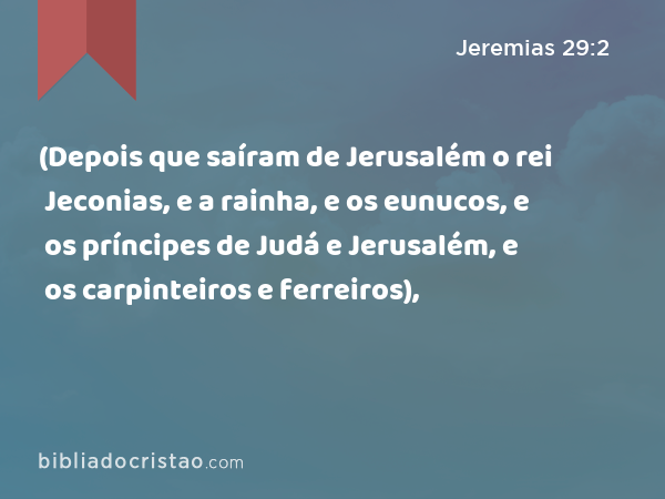 (Depois que saíram de Jerusalém o rei Jeconias, e a rainha, e os eunucos, e os príncipes de Judá e Jerusalém, e os carpinteiros e ferreiros), - Jeremias 29:2