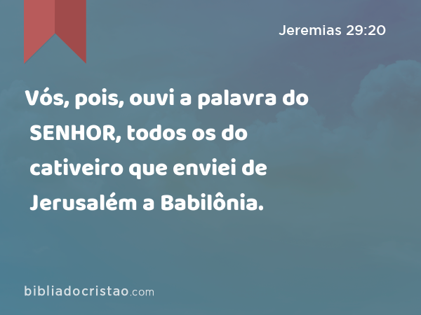 Vós, pois, ouvi a palavra do SENHOR, todos os do cativeiro que enviei de Jerusalém a Babilônia. - Jeremias 29:20