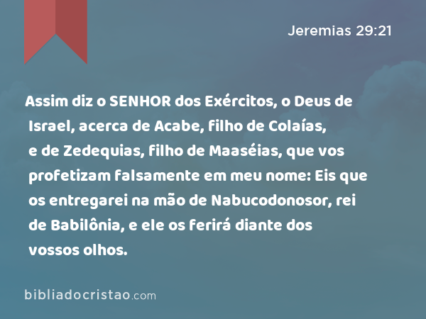 Assim diz o SENHOR dos Exércitos, o Deus de Israel, acerca de Acabe, filho de Colaías, e de Zedequias, filho de Maaséias, que vos profetizam falsamente em meu nome: Eis que os entregarei na mão de Nabucodonosor, rei de Babilônia, e ele os ferirá diante dos vossos olhos. - Jeremias 29:21