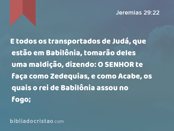 E todos os transportados de Judá, que estão em Babilônia, tomarão deles uma maldição, dizendo: O SENHOR te faça como Zedequias, e como Acabe, os quais o rei de Babilônia assou no fogo; - Jeremias 29:22