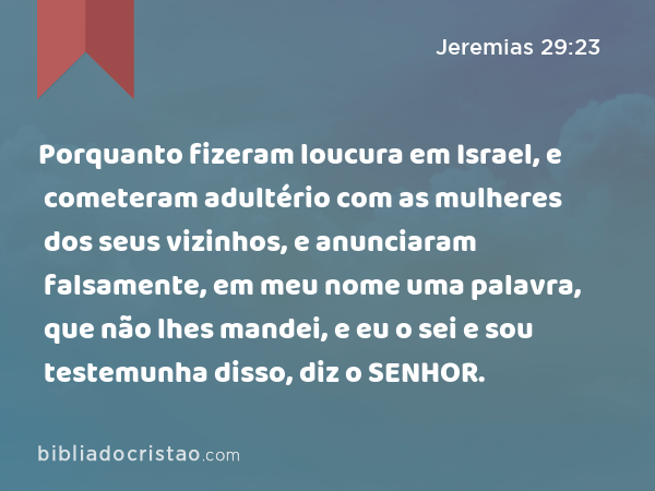 Porquanto fizeram loucura em Israel, e cometeram adultério com as mulheres dos seus vizinhos, e anunciaram falsamente, em meu nome uma palavra, que não lhes mandei, e eu o sei e sou testemunha disso, diz o SENHOR. - Jeremias 29:23