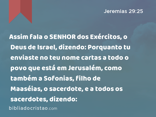 Assim fala o SENHOR dos Exércitos, o Deus de Israel, dizendo: Porquanto tu enviaste no teu nome cartas a todo o povo que está em Jerusalém, como também a Sofonias, filho de Maaséias, o sacerdote, e a todos os sacerdotes, dizendo: - Jeremias 29:25