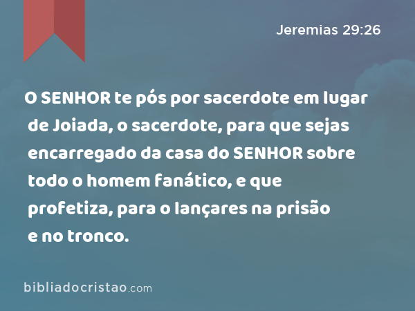 O SENHOR te pós por sacerdote em lugar de Joiada, o sacerdote, para que sejas encarregado da casa do SENHOR sobre todo o homem fanático, e que profetiza, para o lançares na prisão e no tronco. - Jeremias 29:26