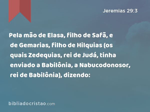 Pela mão de Elasa, filho de Safã, e de Gemarias, filho de Hilquias (os quais Zedequias, rei de Judá, tinha enviado a Babilônia, a Nabucodonosor, rei de Babilônia), dizendo: - Jeremias 29:3