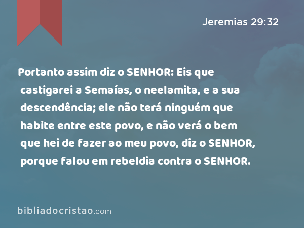 Portanto assim diz o SENHOR: Eis que castigarei a Semaías, o neelamita, e a sua descendência; ele não terá ninguém que habite entre este povo, e não verá o bem que hei de fazer ao meu povo, diz o SENHOR, porque falou em rebeldia contra o SENHOR. - Jeremias 29:32