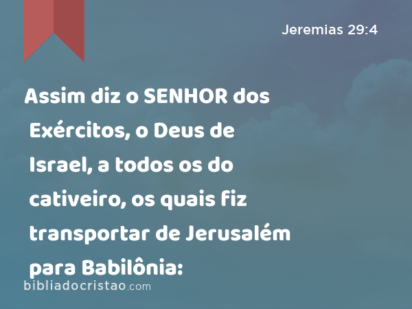 Assim diz o SENHOR dos Exércitos, o Deus de Israel, a todos os do cativeiro, os quais fiz transportar de Jerusalém para Babilônia: - Jeremias 29:4