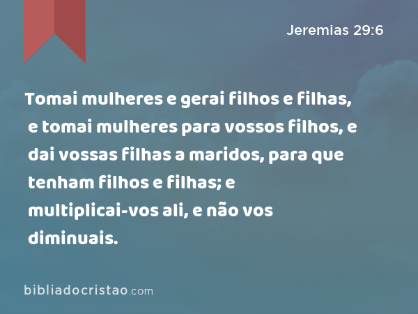 Tomai mulheres e gerai filhos e filhas, e tomai mulheres para vossos filhos, e dai vossas filhas a maridos, para que tenham filhos e filhas; e multiplicai-vos ali, e não vos diminuais. - Jeremias 29:6