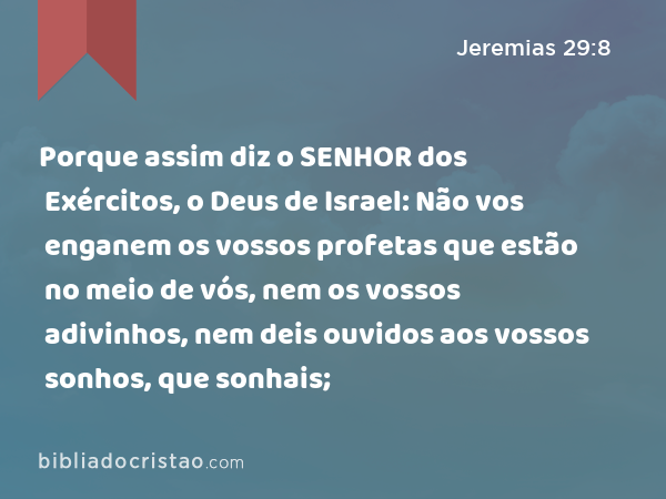 Porque assim diz o SENHOR dos Exércitos, o Deus de Israel: Não vos enganem os vossos profetas que estão no meio de vós, nem os vossos adivinhos, nem deis ouvidos aos vossos sonhos, que sonhais; - Jeremias 29:8