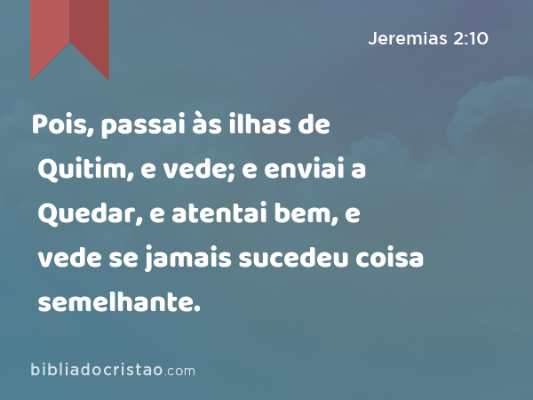 Pois, passai às ilhas de Quitim, e vede; e enviai a Quedar, e atentai bem, e vede se jamais sucedeu coisa semelhante. - Jeremias 2:10